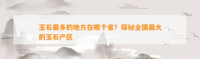 奇石哪里最多 玉石最多的地方在哪个省？探秘全国最大的玉石产区